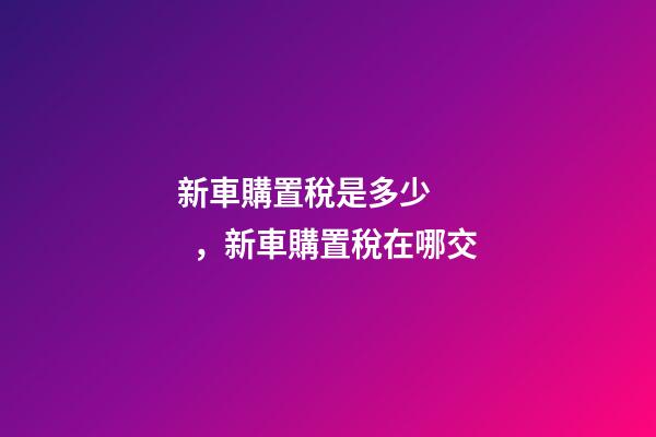 新車購置稅是多少，新車購置稅在哪交